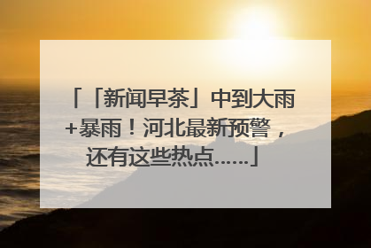 「新闻早茶」中到大雨+暴雨！河北最新预警，还有这些热点……