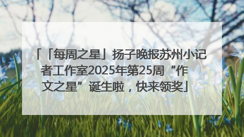 「每周之星」扬子晚报苏州小记者工作室2025年第25周“作文之星”诞生啦，快来领奖