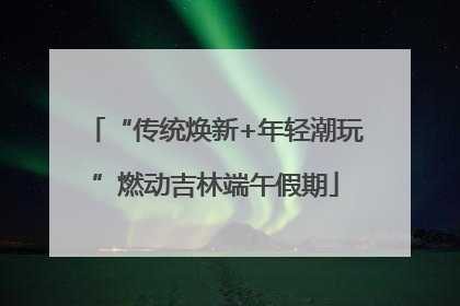 “传统焕新+年轻潮玩”燃动吉林端午假期
