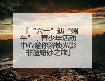 “六一”遇“端午”，青少年活动中心邀你解锁光影非遗奇妙之旅