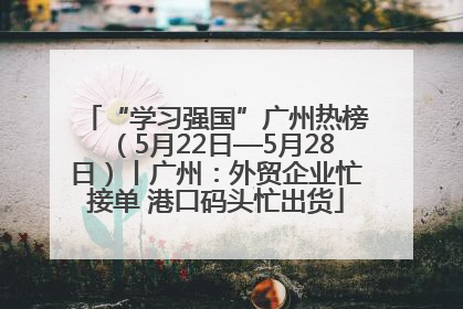 “学习强国”广州热榜（5月22日—5月28日）丨广州：外贸企业忙接单 港口码头忙出货