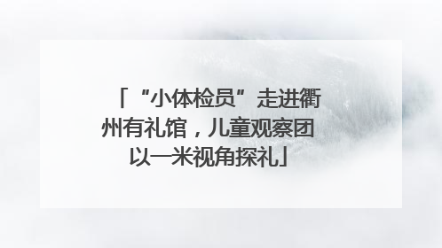 “小体检员”走进衢州有礼馆，儿童观察团以一米视角探礼