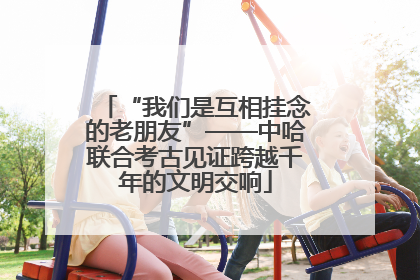 “我们是互相挂念的老朋友”——中哈联合考古见证跨越千年的文明交响