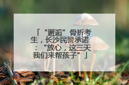 “邂逅”骨折考生，长沙民警承诺：“放心，这三天我们来帮孩子”