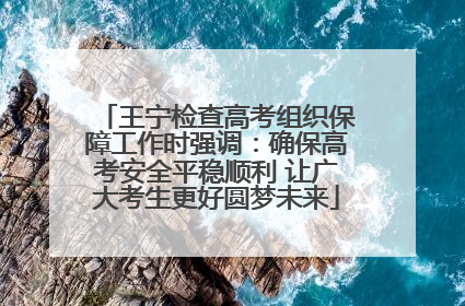 王宁检查高考组织保障工作时强调：确保高考安全平稳顺利 让广大考生更好圆梦未来