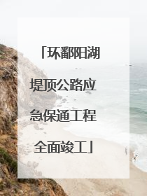 环鄱阳湖堤顶公路应急保通工程全面竣工