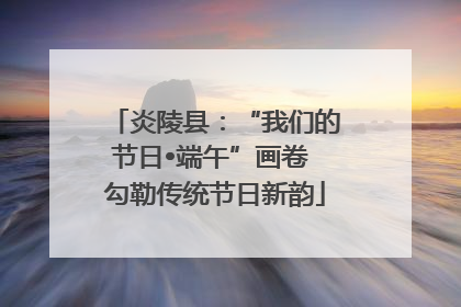 炎陵县：“我们的节日•端午”画卷 勾勒传统节日新韵