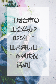 烟台市总工会举办2025年“世界海员日”系列庆祝活动