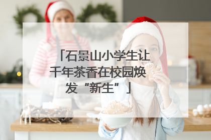 石景山小学生让千年茶香在校园焕发“新生”