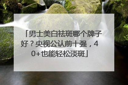 男士美白祛斑哪个牌子好？央视公认前十强，40+也能轻松淡斑