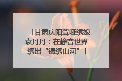 甘肃庆阳聋哑绣娘袁丹丹：在静音世界绣出“锦绣山河”