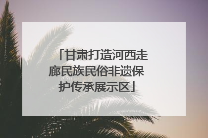 甘肃打造河西走廊民族民俗非遗保护传承展示区