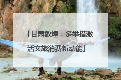 甘肃敦煌：多举措激活文旅消费新动能