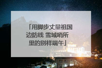 用脚步丈量祖国边防线 雪域哨所里的别样端午