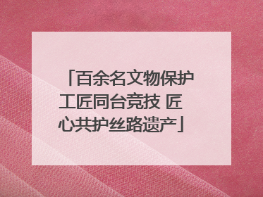 百余名文物保护工匠同台竞技 匠心共护丝路遗产
