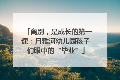离别，是成长的第一课：月雅河幼儿园孩子们眼中的“毕业”