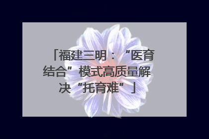 福建三明：“医育结合”模式高质量解决“托育难”
