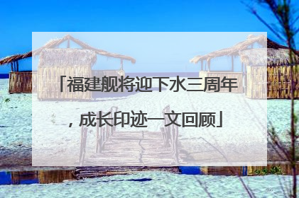 福建舰将迎下水三周年，成长印迹一文回顾