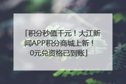 积分秒值千元！大江新闻APP积分商城上新！0元兑资格已到账