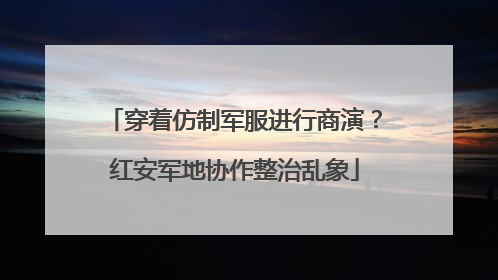 穿着仿制军服进行商演？红安军地协作整治乱象