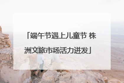端午节遇上儿童节 株洲文旅市场活力迸发