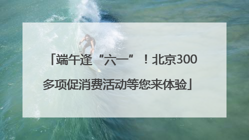 端午逢“六一”！北京300多项促消费活动等您来体验