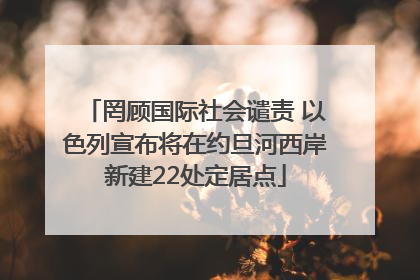罔顾国际社会谴责 以色列宣布将在约旦河西岸新建22处定居点