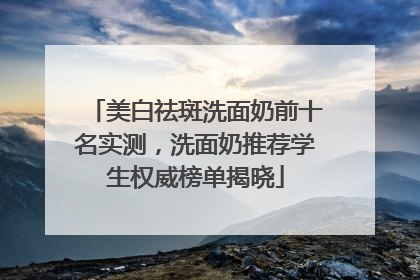 美白祛斑洗面奶前十名实测，洗面奶推荐学生权威榜单揭晓