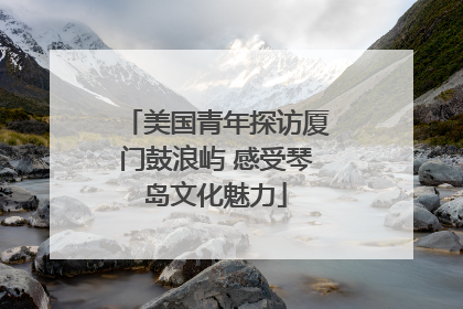 美国青年探访厦门鼓浪屿 感受琴岛文化魅力