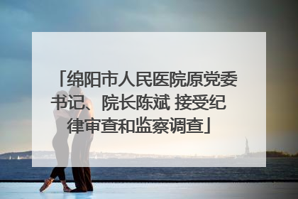 绵阳市人民医院原党委书记、院长陈斌 接受纪律审查和监察调查