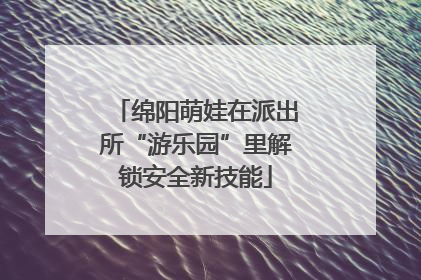 绵阳萌娃在派出所“游乐园”里解锁安全新技能