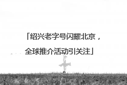 绍兴老字号闪耀北京，全球推介活动引关注