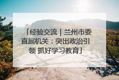 经验交流｜兰州市委直属机关：突出政治引领 抓好学习教育