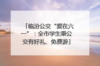 临汾公交“爱在六一”：全市学生乘公交有好礼、免费游