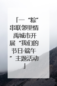 一“粽”串联邻里情 禹城市开展“我们的节日·端午”主题活动