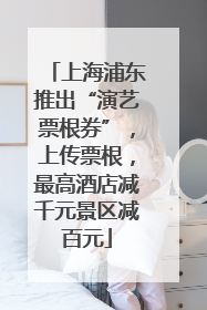 上海浦东推出“演艺票根券”，上传票根，最高酒店减千元景区减百元