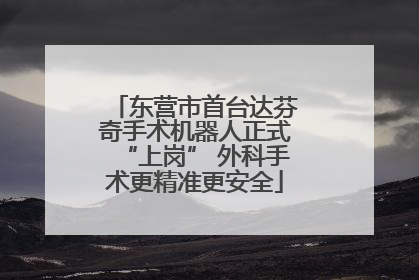 东营市首台达芬奇手术机器人正式“上岗” 外科手术更精准更安全