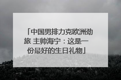 中国男排力克欧洲劲旅 主帅海宁：这是一份最好的生日礼物