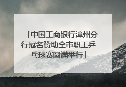 中国工商银行漳州分行冠名赞助全市职工乒乓球赛圆满举行
