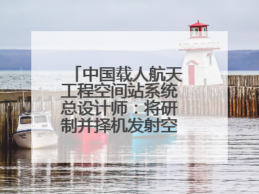 中国载人航天工程空间站系统总设计师：将研制并择机发射空间站扩展舱段