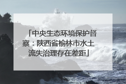 中央生态环境保护督察：陕西省榆林市水土流失治理存在差距