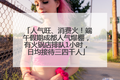 人气旺、消费火！端午假期成都人气爆棚，有火锅店排队1小时，日均接待三四千人