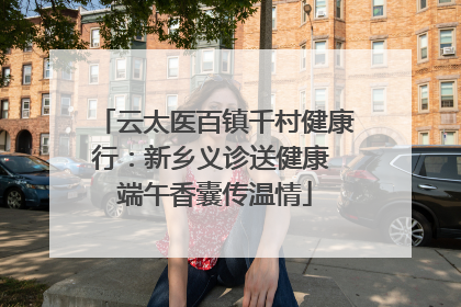 云太医百镇千村健康行：新乡义诊送健康 端午香囊传温情