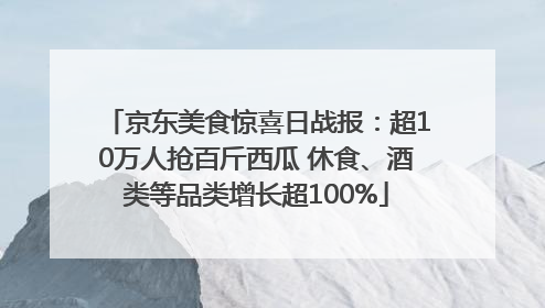 京东美食惊喜日战报：超10万人抢百斤西瓜 休食、酒类等品类增长超100%