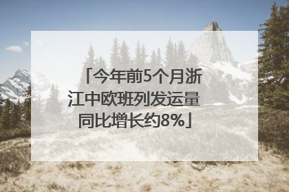 今年前5个月浙江中欧班列发运量同比增长约8%