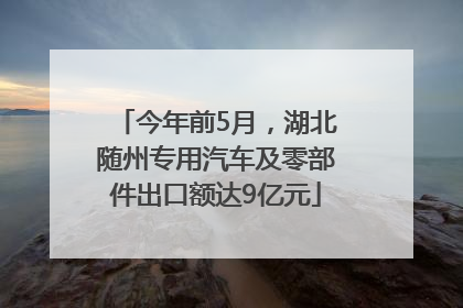 今年前5月，湖北随州专用汽车及零部件出口额达9亿元