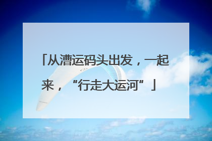 从漕运码头出发，一起来，“行走大运河”