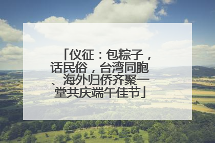 仪征：包粽子，话民俗，台湾同胞、海外归侨齐聚一堂共庆端午佳节