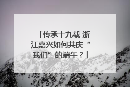 传承十九载 浙江嘉兴如何共庆“我们”的端午？
