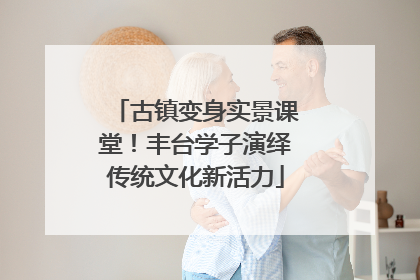 古镇变身实景课堂！丰台学子演绎传统文化新活力